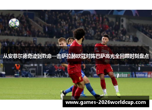 从安菲尔德奇迹到致命一击萨拉赫欧冠对阵巴萨高光全回顾时刻盘点