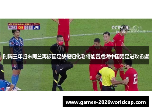 时隔三年归来阿兰再披国足战袍归化老将能否点燃中国男足进攻希望
