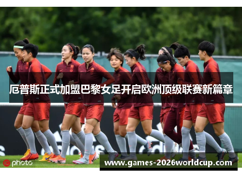 厄普斯正式加盟巴黎女足开启欧洲顶级联赛新篇章