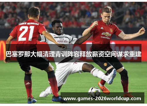 巴塞罗那大幅清理青训阵容释放薪资空间谋求重建