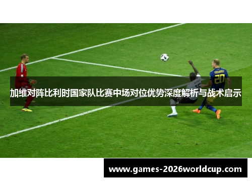 加维对阵比利时国家队比赛中场对位优势深度解析与战术启示